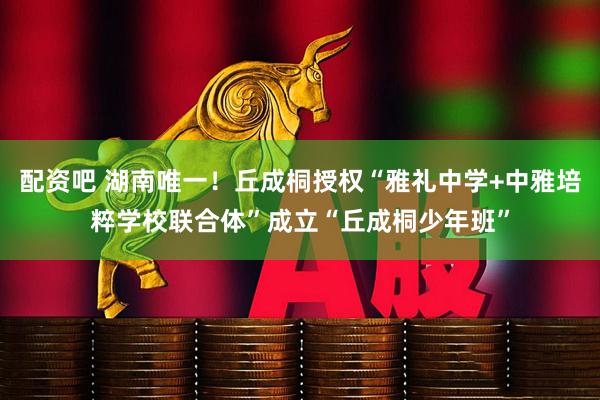 配资吧 湖南唯一！丘成桐授权“雅礼中学+中雅培粹学校联合体”成立“丘成桐少年班”