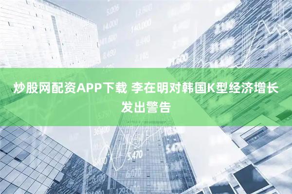 炒股网配资APP下载 李在明对韩国K型经济增长发出警告