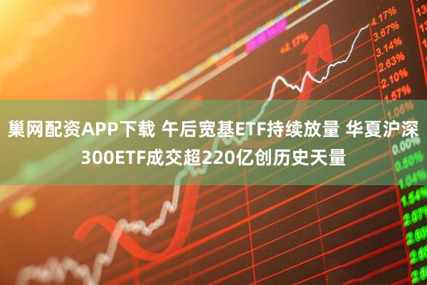 巢网配资APP下载 午后宽基ETF持续放量 华夏沪深300ETF成交超220亿创历史天量