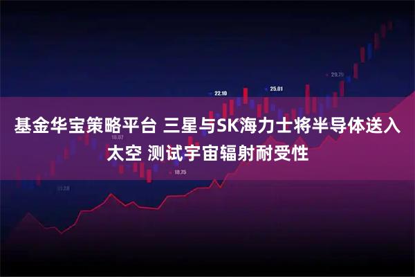 基金华宝策略平台 三星与SK海力士将半导体送入太空 测试宇宙辐射耐受性