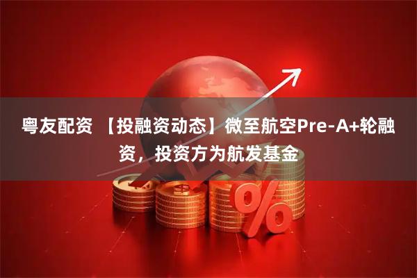 粤友配资 【投融资动态】微至航空Pre-A+轮融资，投资方为航发基金
