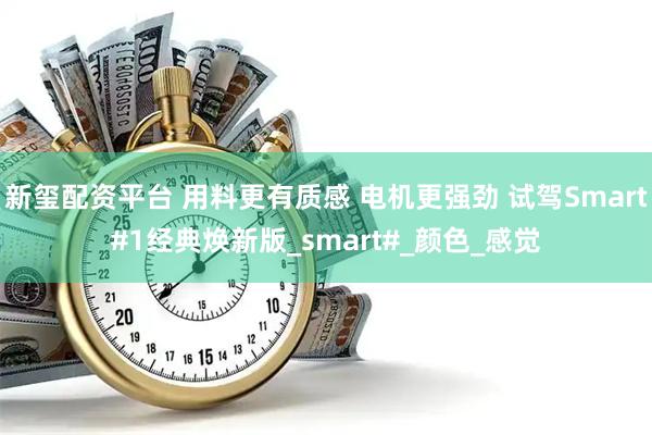 新玺配资平台 用料更有质感 电机更强劲 试驾Smart#1经典焕新版_smart#_颜色_感觉