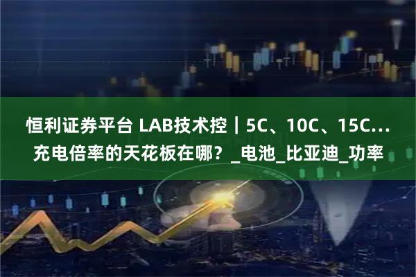恒利证券平台 LAB技术控｜5C、10C、15C…充电倍率的天花板在哪？_电池_比亚迪_功率