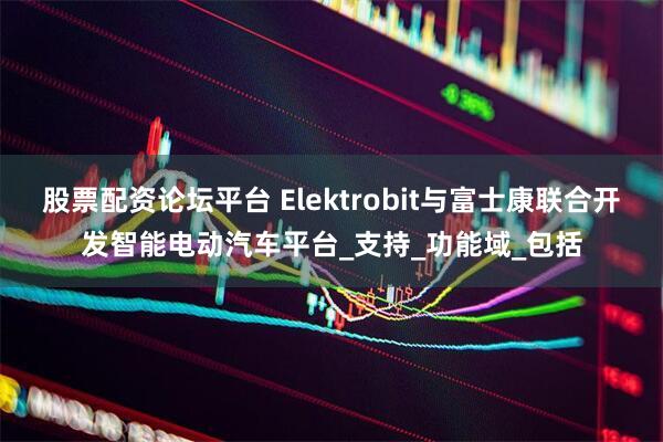 股票配资论坛平台 Elektrobit与富士康联合开发智能电动汽车平台_支持_功能域_包括