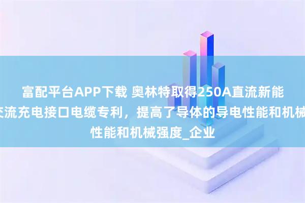 富配平台APP下载 奥林特取得250A直流新能源汽车用交流充电接口电缆专利，提高了导体的导电性能和机械强度_企业