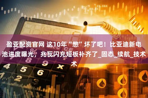 盈亚配资官网 这10年“憋”坏了吧！比亚迪新电池进度曝光，兆瓦闪充短板补齐了_固态_续航_技术
