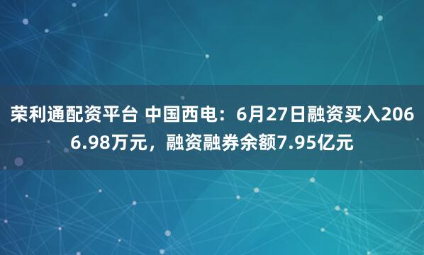 荣利通配资平台 中国西电：6月27日融资买入2066.98万元，融资融券余额7.95亿元