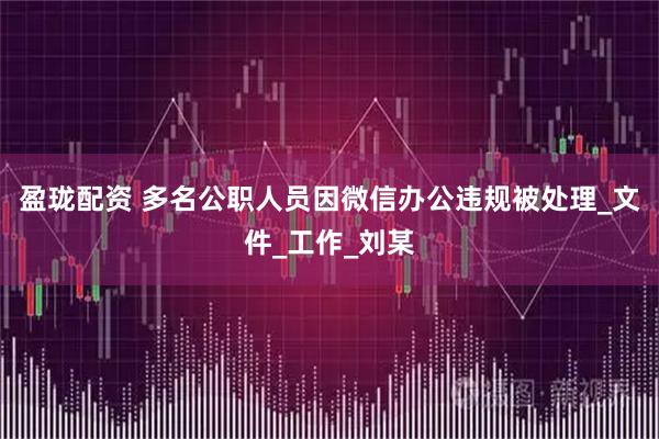 盈珑配资 多名公职人员因微信办公违规被处理_文件_工作_刘某
