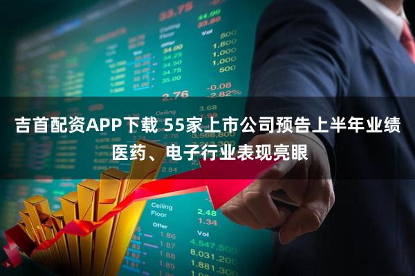 吉首配资APP下载 55家上市公司预告上半年业绩 医药、电子行业表现亮眼