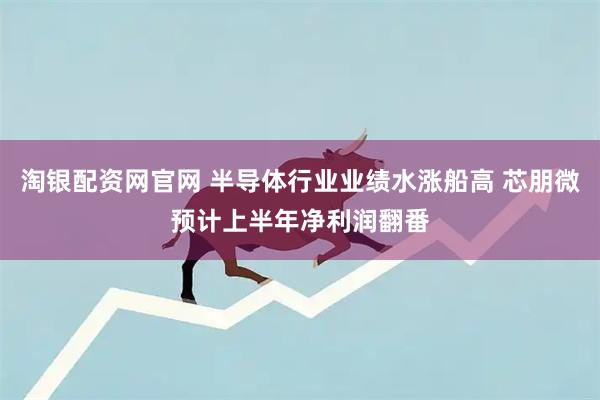 淘银配资网官网 半导体行业业绩水涨船高 芯朋微预计上半年净利润翻番