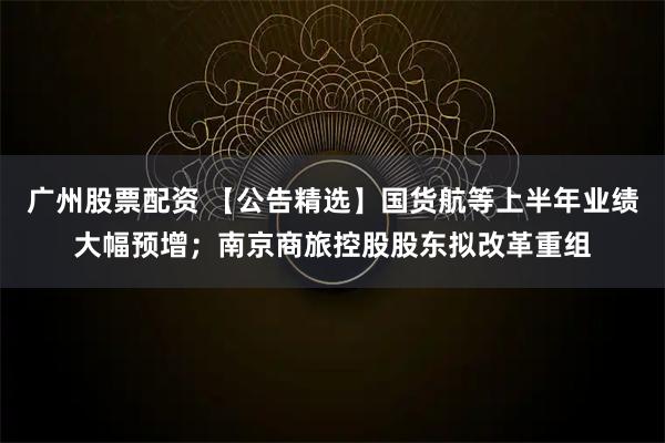 广州股票配资 【公告精选】国货航等上半年业绩大幅预增；南京商旅控股股东拟改革重组