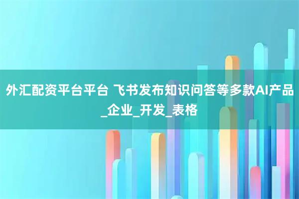 外汇配资平台平台 飞书发布知识问答等多款AI产品_企业_开发_表格