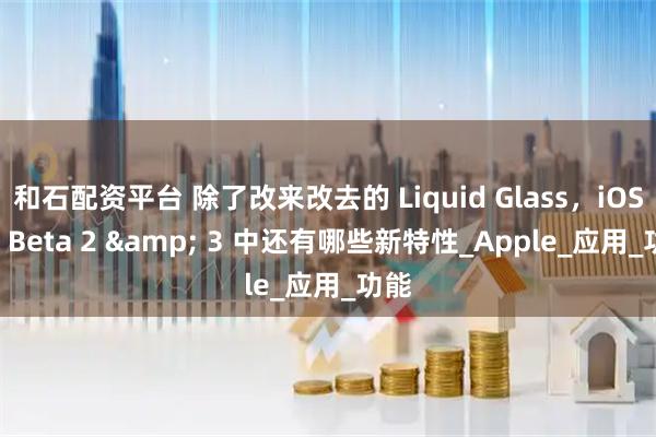 和石配资平台 除了改来改去的 Liquid Glass，iOS 26 Beta 2 & 3 中还有哪些新特性_Apple_应用_功能