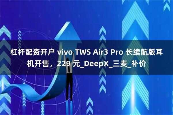 杠杆配资开户 vivo TWS Air3 Pro 长续航版耳机开售，229 元_DeepX_三麦_补价