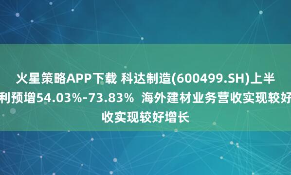 火星策略APP下载 科达制造(600499.SH)上半年净利预增54.03%-73.83%  海外建材业务营收实现较好增长
