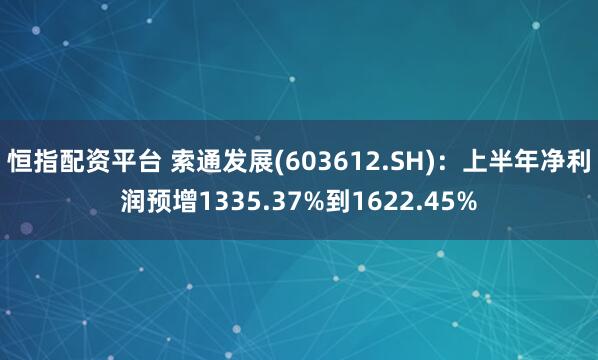 恒指配资平台 索通发展(603612.SH)：上半年净利润预增1335.37%到1622.45%