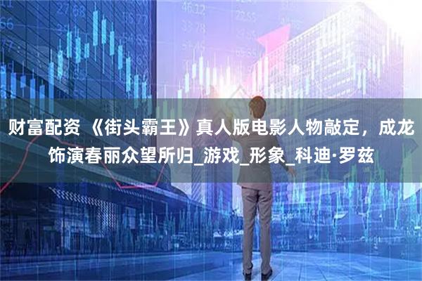 财富配资 《街头霸王》真人版电影人物敲定，成龙饰演春丽众望所归_游戏_形象_科迪·罗兹