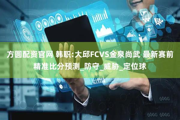 方圆配资官网 韩职:大邱FCVS金泉尚武 最新赛前精准比分预测_防守_威胁_定位球
