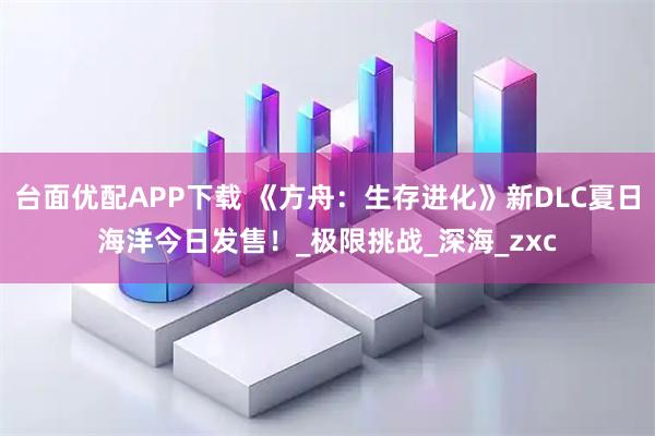 台面优配APP下载 《方舟：生存进化》新DLC夏日海洋今日发售！_极限挑战_深海_zxc