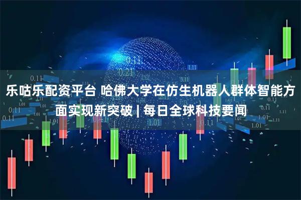 乐咕乐配资平台 哈佛大学在仿生机器人群体智能方面实现新突破 | 每日全球科技要闻