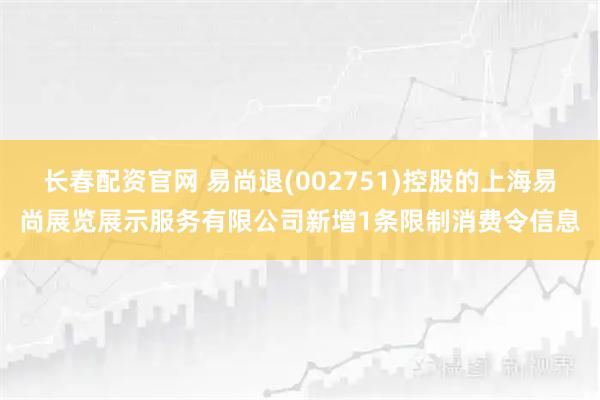 长春配资官网 易尚退(002751)控股的上海易尚展览展示服务有限公司新增1条限制消费令信息