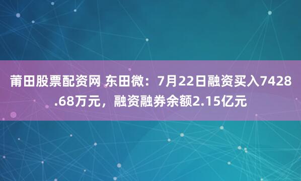 莆田股票配资网 东田微：7月22日融资买入7428.68万元，融资融券余额2.15亿元