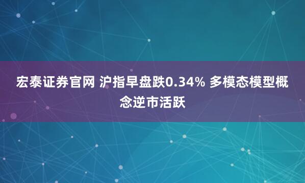 宏泰证券官网 沪指早盘跌0.34% 多模态模型概念逆市活跃