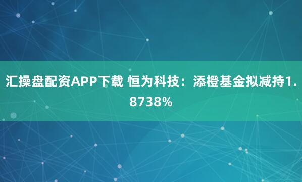 汇操盘配资APP下载 恒为科技：添橙基金拟减持1.8738%