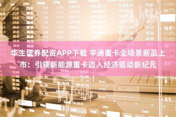 华生证券配资APP下载 宇通重卡全场景新品上市：引领新能源重卡迈入经济驱动新纪元