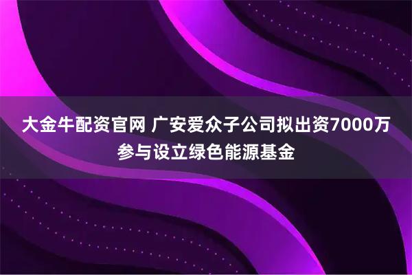 大金牛配资官网 广安爱众子公司拟出资7000万参与设立绿色能源基金