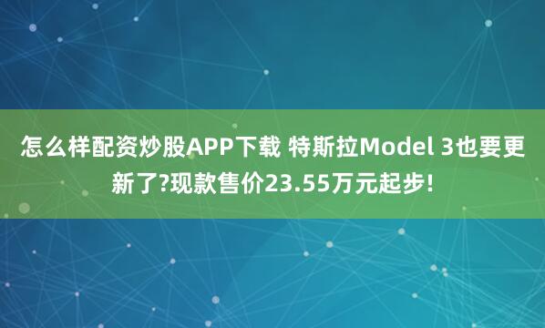 怎么样配资炒股APP下载 特斯拉Model 3也要更新了?现款售价23.55万元起步!