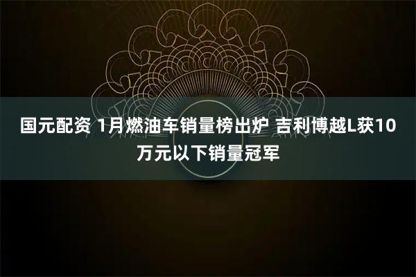 国元配资 1月燃油车销量榜出炉 吉利博越L获10万元以下销量冠军