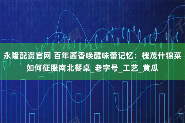 永隆配资官网 百年酱香唤醒味蕾记忆：槐茂什锦菜如何征服南北餐桌_老字号_工艺_黄瓜