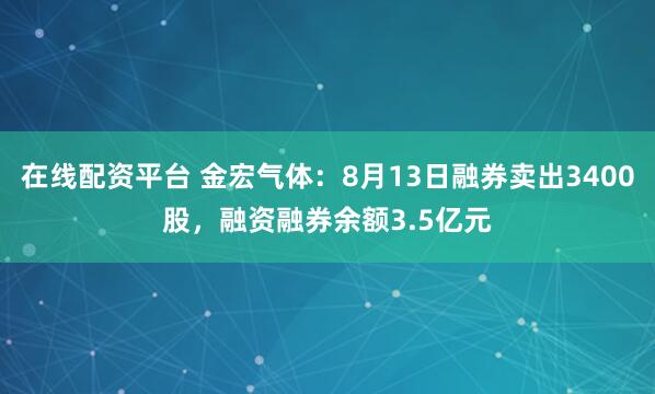 在线配资平台 金宏气体：8月13日融券卖出3400股，融资融券余额3.5亿元