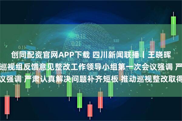 创同配资官网APP下载 四川新闻联播丨王晓晖主持召开省委落实中央巡视组反馈意见整改工作领导小组第一次会议强调 严肃认真解决问题补齐短板 推动巡视整改取得实实在在的成效