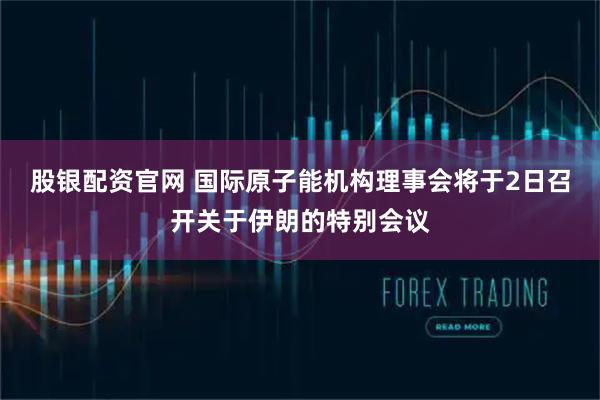 股银配资官网 国际原子能机构理事会将于2日召开关于伊朗的特别会议