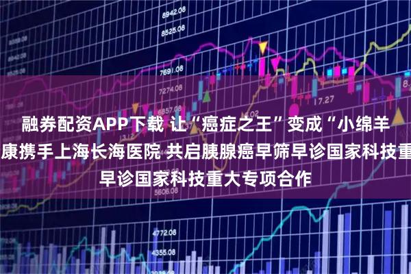 融券配资APP下载 让“癌症之王”变成“小绵羊”——美年健康携手上海长海医院 共启胰腺癌早筛早诊国家科技重大专项合作