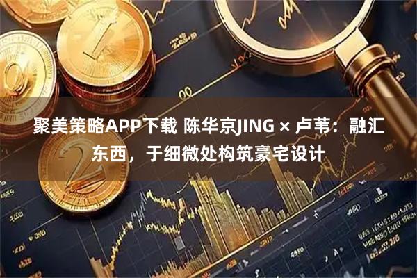 聚美策略APP下载 陈华京JING × 卢苇：融汇东西，于细微处构筑豪宅设计