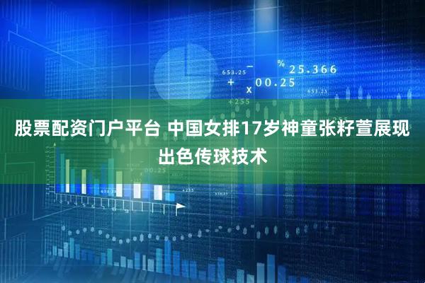 股票配资门户平台 中国女排17岁神童张籽萱展现出色传球技术