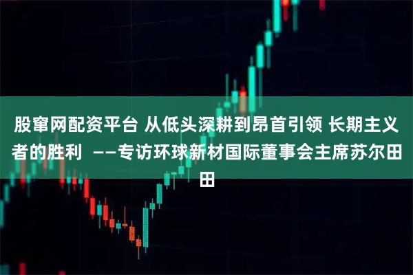 股窜网配资平台 从低头深耕到昂首引领 长期主义者的胜利  ——专访环球新材国际董事会主席苏尔田