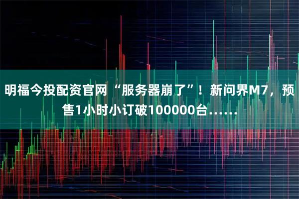 明福今投配资官网 “服务器崩了”！新问界M7，预售1小时小订破100000台……