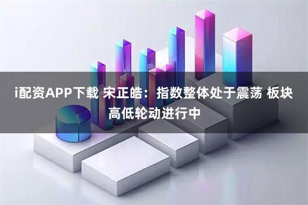 i配资APP下载 宋正皓：指数整体处于震荡 板块高低轮动进行中