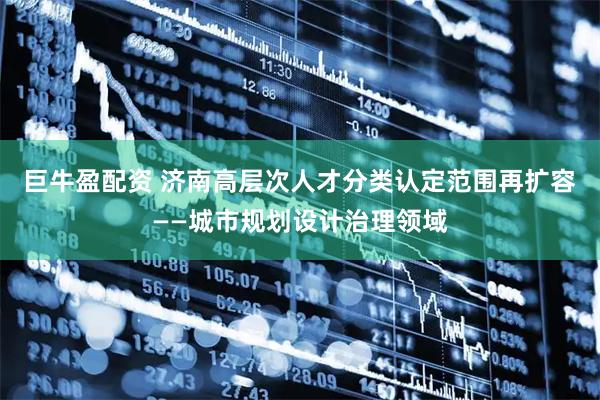 巨牛盈配资 济南高层次人才分类认定范围再扩容——城市规划设计治理领域